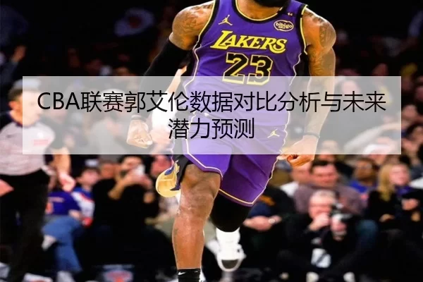 CBA联赛郭艾伦数据对比分析与未来潜力预测