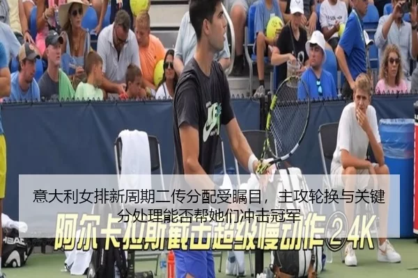 意大利女排新周期二传分配受瞩目，主攻轮换与关键分处理能否帮她们冲击冠军